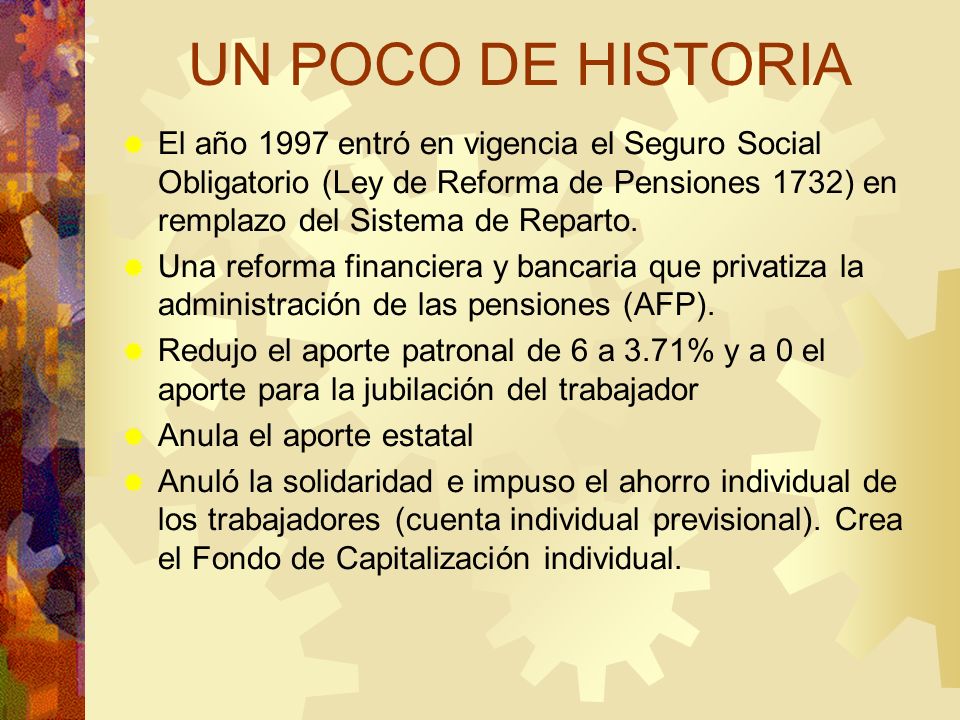 UN POCO DE HISTORIA El año 1997 entró en vigencia el Seguro Social Obligatorio (Ley de Reforma de Pensiones 1732) en remplazo del Sistema de Reparto.