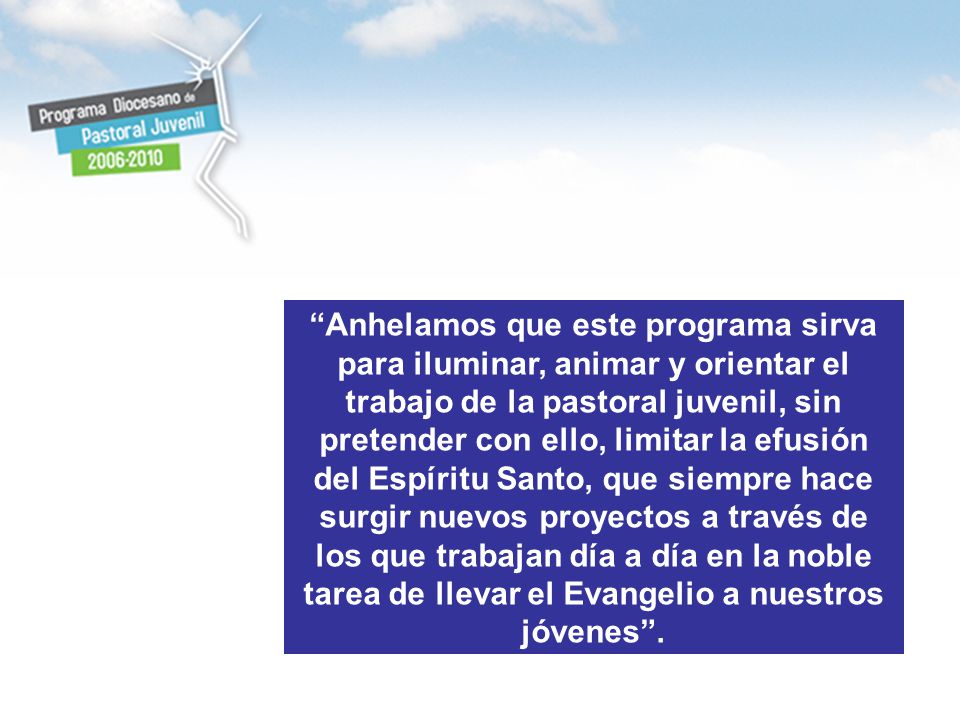 Anhelamos que este programa sirva para iluminar, animar y orientar el trabajo de la pastoral juvenil, sin pretender con ello, limitar la efusión del Espíritu Santo, que siempre hace surgir nuevos proyectos a través de los que trabajan día a día en la noble tarea de llevar el Evangelio a nuestros jóvenes .