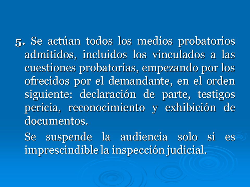 5. Se actúan todos los medios probatorios admitidos, incluidos los vinculados a las cuestiones probatorias, empezando por los ofrecidos por el demandante, en el orden siguiente: declaración de parte, testigos pericia, reconocimiento y exhibición de documentos.
