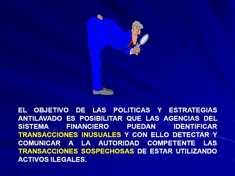EL OBJETIVO DE LAS POLITICAS Y ESTRATEGIAS ANTILAVADO ES POSIBILITAR QUE LAS AGENCIAS DEL SISTEMA FINANCIERO PUEDAN IDENTIFICAR TRANSACCIONES INUSUALES Y CON ELLO DETECTAR Y COMUNICAR A LA AUTORIDAD COMPETENTE LAS TRANSACCIONES SOSPECHOSAS DE ESTAR UTILIZANDO ACTIVOS ILEGALES.