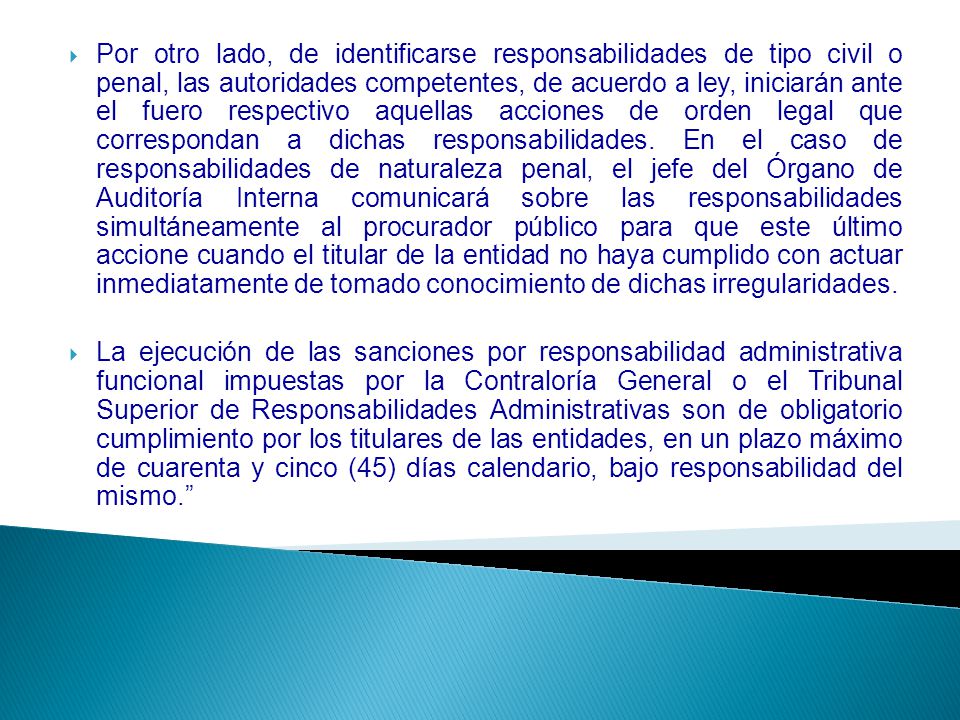 Por otro lado, de identificarse responsabilidades de tipo civil o penal, las autoridades competentes, de acuerdo a ley, iniciarán ante el fuero respectivo aquellas acciones de orden legal que correspondan a dichas responsabilidades. En el caso de responsabilidades de naturaleza penal, el jefe del Órgano de Auditoría Interna comunicará sobre las responsabilidades simultáneamente al procurador público para que este último accione cuando el titular de la entidad no haya cumplido con actuar inmediatamente de tomado conocimiento de dichas irregularidades.