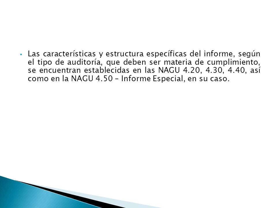 Las características y estructura específicas del informe, según el tipo de auditoría, que deben ser materia de cumplimiento, se encuentran establecidas en las NAGU 4.20, 4.30, 4.40, así como en la NAGU 4.50 – Informe Especial, en su caso.
