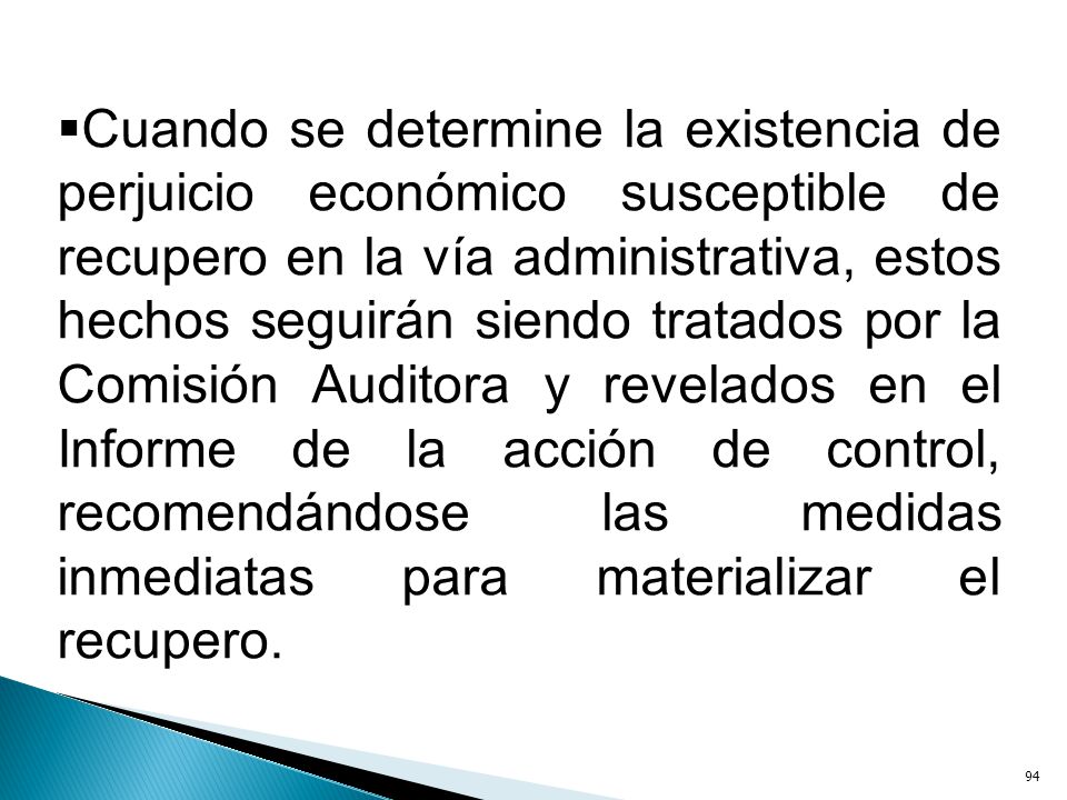 Cuando se determine la existencia de perjuicio económico susceptible de recupero en la vía administrativa, estos hechos seguirán siendo tratados por la Comisión Auditora y revelados en el Informe de la acción de control, recomendándose las medidas inmediatas para materializar el recupero.