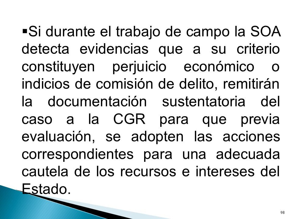 Si durante el trabajo de campo la SOA detecta evidencias que a su criterio constituyen perjuicio económico o indicios de comisión de delito, remitirán la documentación sustentatoria del caso a la CGR para que previa evaluación, se adopten las acciones correspondientes para una adecuada cautela de los recursos e intereses del Estado.