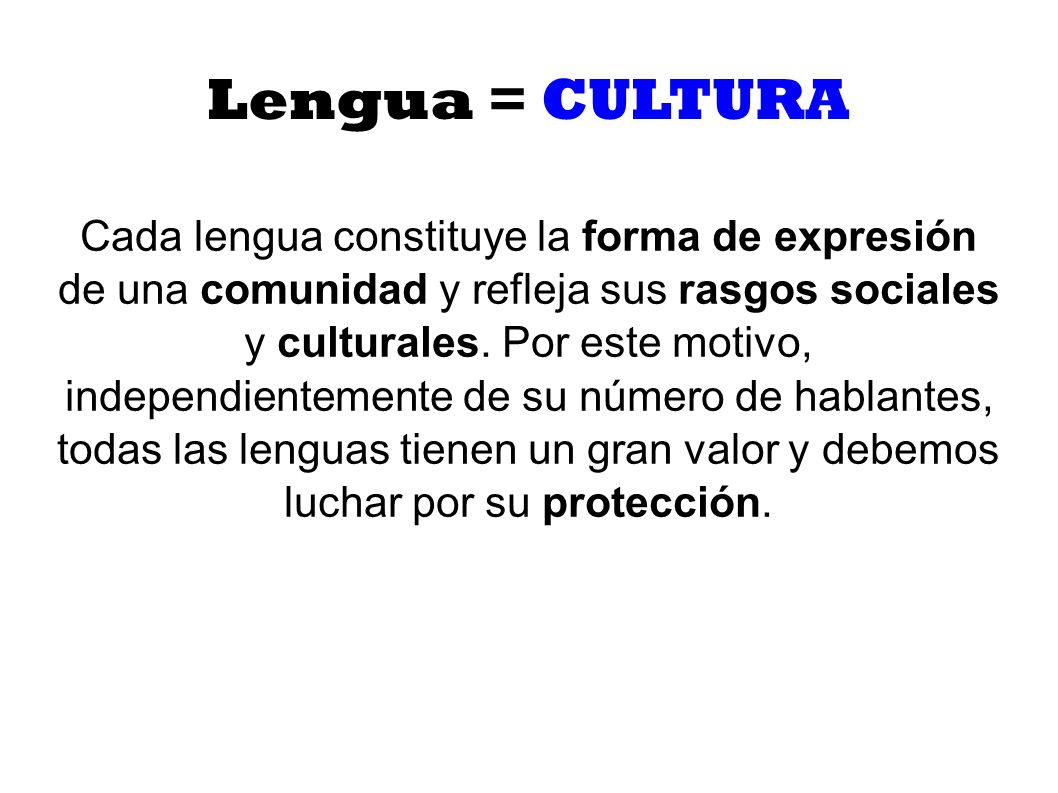 Cada lengua constituye la forma de expresión de una comunidad y refleja sus rasgos sociales y culturales. Por este motivo, independientemente de su número de hablantes, todas las lenguas tienen un gran valor y debemos luchar por su protección.