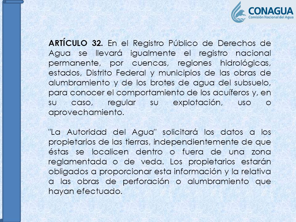 ARTÍCULO 32. En el Registro Público de Derechos de Agua se llevará igualmente el registro nacional permanente, por cuencas, regiones hidrológicas, estados, Distrito Federal y municipios de las obras de alumbramiento y de los brotes de agua del subsuelo, para conocer el comportamiento de los acuíferos y, en su caso, regular su explotación, uso o aprovechamiento.