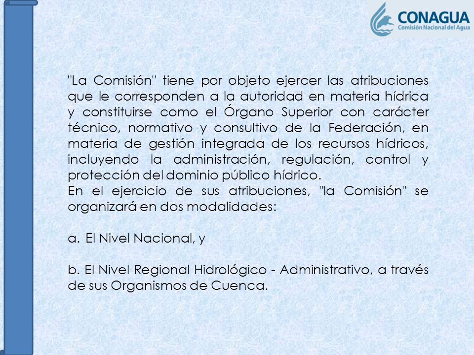 La Comisión tiene por objeto ejercer las atribuciones que le corresponden a la autoridad en materia hídrica y constituirse como el Órgano Superior con carácter técnico, normativo y consultivo de la Federación, en materia de gestión integrada de los recursos hídricos, incluyendo la administración, regulación, control y protección del dominio público hídrico.
