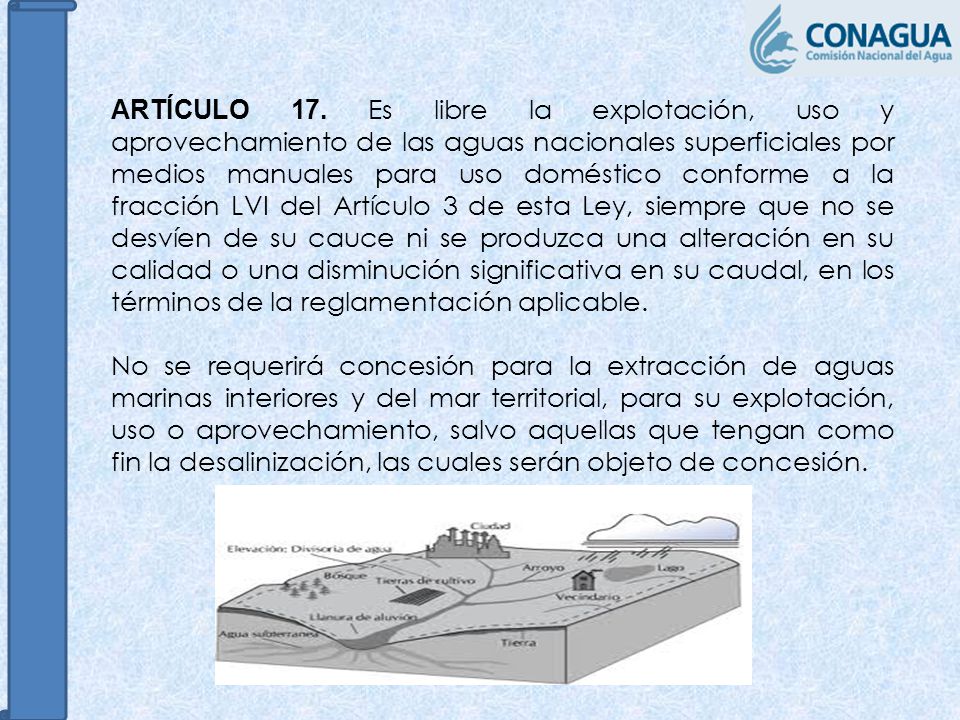 ARTÍCULO 17. Es libre la explotación, uso y aprovechamiento de las aguas nacionales superficiales por medios manuales para uso doméstico conforme a la fracción LVI del Artículo 3 de esta Ley, siempre que no se desvíen de su cauce ni se produzca una alteración en su calidad o una disminución significativa en su caudal, en los términos de la reglamentación aplicable.