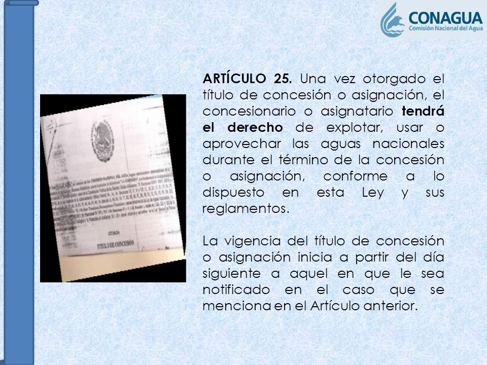 ARTÍCULO 25. Una vez otorgado el título de concesión o asignación, el concesionario o asignatario tendrá el derecho de explotar, usar o aprovechar las aguas nacionales durante el término de la concesión o asignación, conforme a lo dispuesto en esta Ley y sus reglamentos.