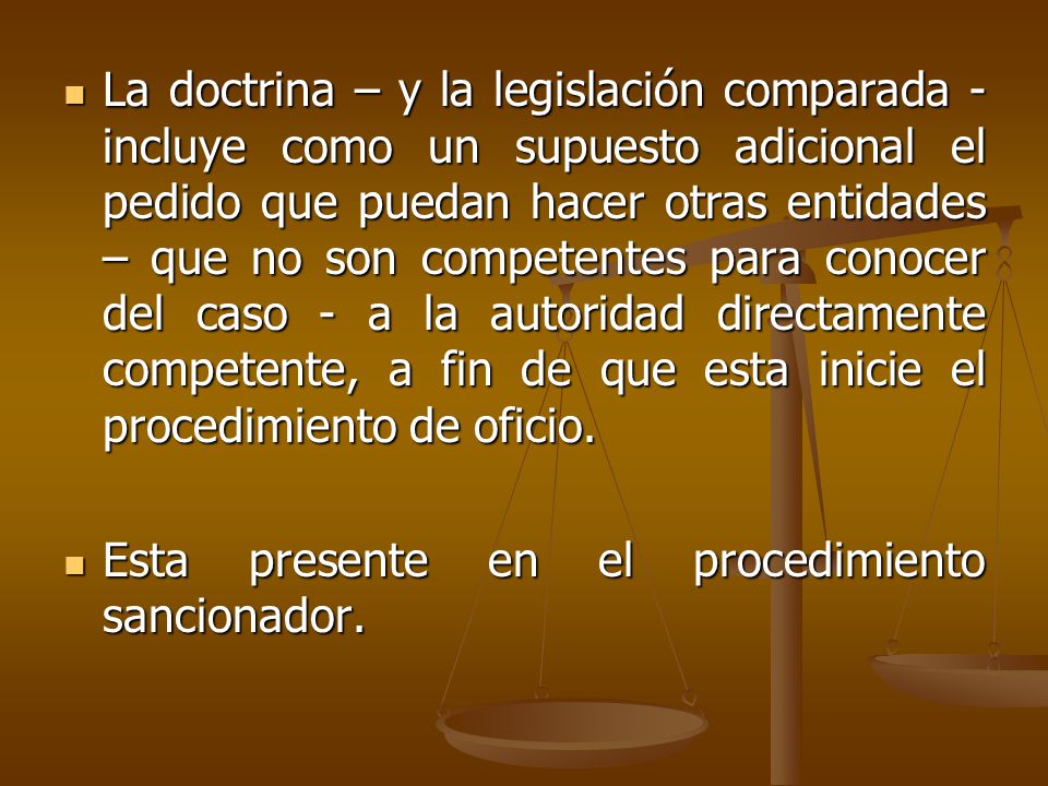 La doctrina – y la legislación comparada - incluye como un supuesto adicional el pedido que puedan hacer otras entidades – que no son competentes para conocer del caso - a la autoridad directamente competente, a fin de que esta inicie el procedimiento de oficio.