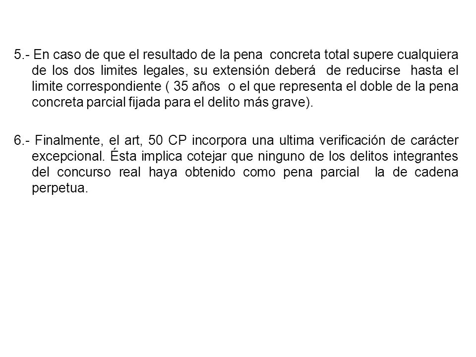 5.- En caso de que el resultado de la pena concreta total supere cualquiera de los dos limites legales, su extensión deberá de reducirse hasta el limite correspondiente ( 35 años o el que representa el doble de la pena concreta parcial fijada para el delito más grave).