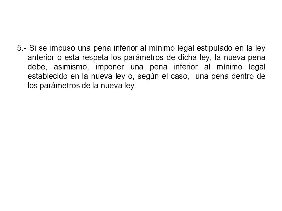 5.- Si se impuso una pena inferior al mínimo legal estipulado en la ley anterior o esta respeta los parámetros de dicha ley, la nueva pena debe, asimismo, imponer una pena inferior al mínimo legal establecido en la nueva ley o, según el caso, una pena dentro de los parámetros de la nueva ley.