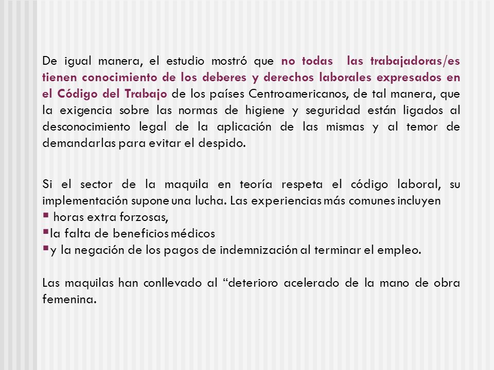 De igual manera, el estudio mostró que no todas las trabajadoras/es tienen conocimiento de los deberes y derechos laborales expresados en el Código del Trabajo de los países Centroamericanos, de tal manera, que la exigencia sobre las normas de higiene y seguridad están ligados al desconocimiento legal de la aplicación de las mismas y al temor de demandarlas para evitar el despido.