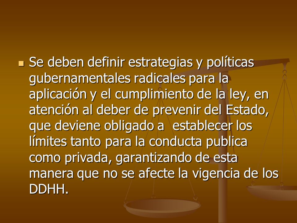 Se deben definir estrategias y políticas gubernamentales radicales para la aplicación y el cumplimiento de la ley, en atención al deber de prevenir del Estado, que deviene obligado a establecer los límites tanto para la conducta publica como privada, garantizando de esta manera que no se afecte la vigencia de los DDHH.