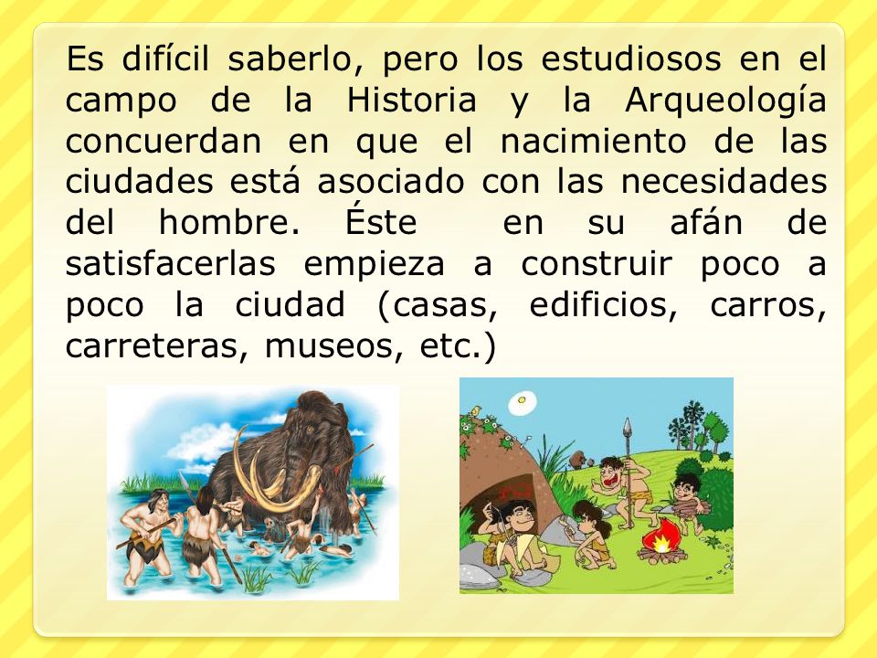 Es difícil saberlo, pero los estudiosos en el campo de la Historia y la Arqueología concuerdan en que el nacimiento de las ciudades está asociado con las necesidades del hombre.