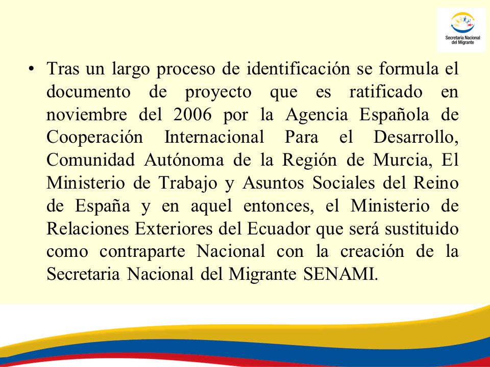 Tras un largo proceso de identificación se formula el documento de proyecto que es ratificado en noviembre del 2006 por la Agencia Española de Cooperación Internacional Para el Desarrollo, Comunidad Autónoma de la Región de Murcia, El Ministerio de Trabajo y Asuntos Sociales del Reino de España y en aquel entonces, el Ministerio de Relaciones Exteriores del Ecuador que será sustituido como contraparte Nacional con la creación de la Secretaria Nacional del Migrante SENAMI.