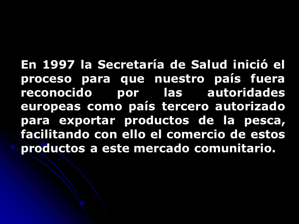 En 1997 la Secretaría de Salud inició el proceso para que nuestro país fuera reconocido por las autoridades europeas como país tercero autorizado para exportar productos de la pesca, facilitando con ello el comercio de estos productos a este mercado comunitario.