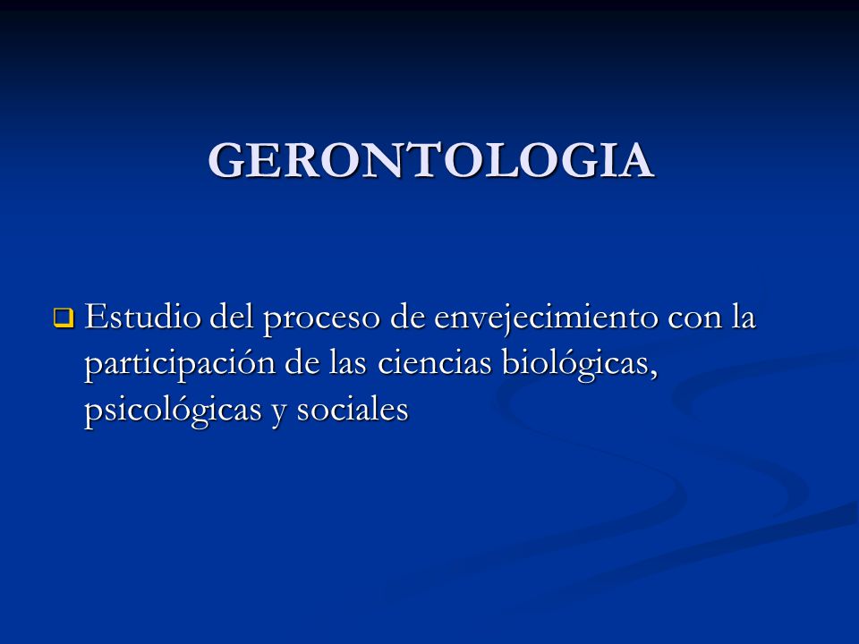 GERONTOLOGIA Estudio del proceso de envejecimiento con la participación de las ciencias biológicas, psicológicas y sociales.