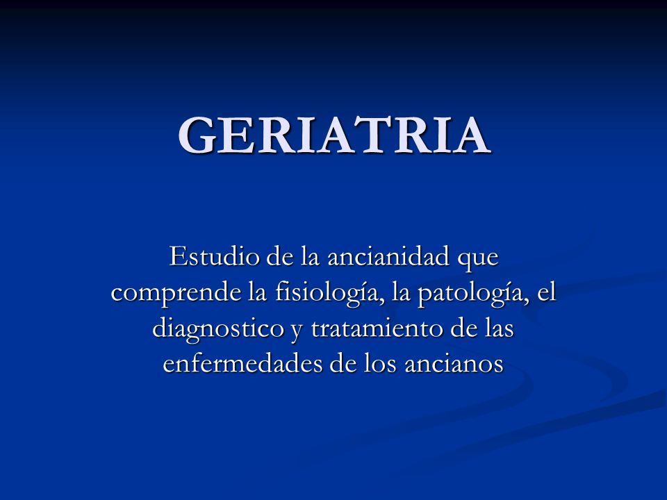 GERIATRIA Estudio de la ancianidad que comprende la fisiología, la patología, el diagnostico y tratamiento de las enfermedades de los ancianos.