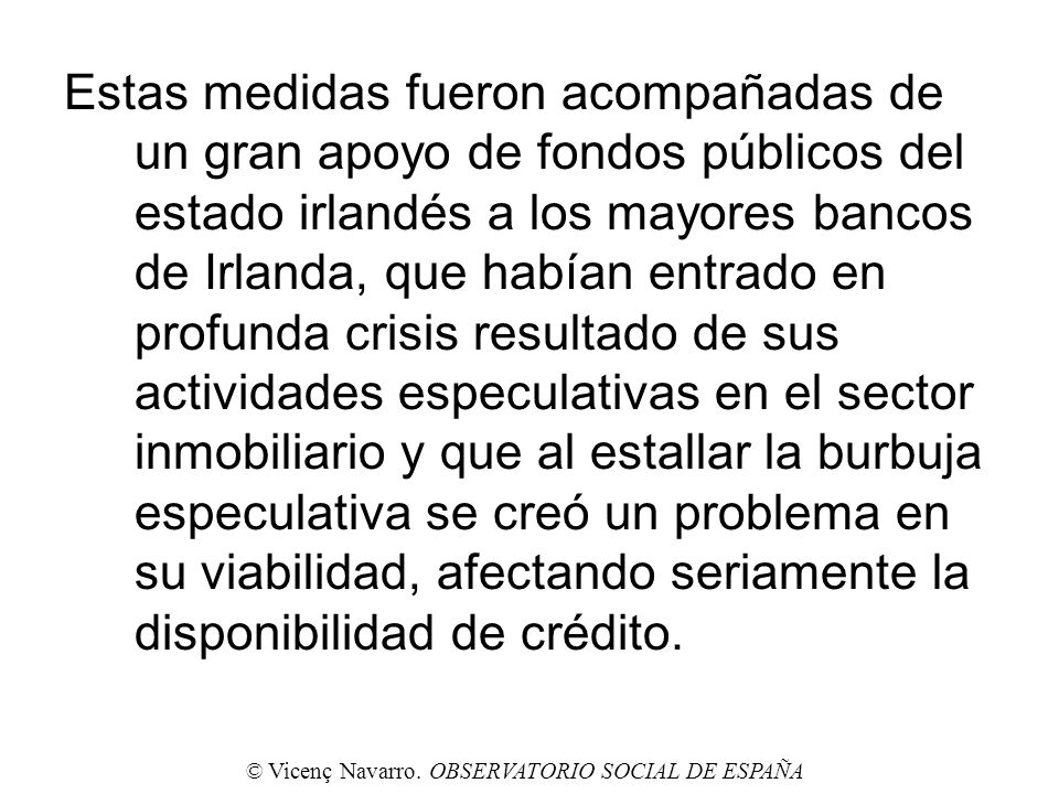 Estas medidas fueron acompañadas de un gran apoyo de fondos públicos del estado irlandés a los mayores bancos de Irlanda, que habían entrado en profunda crisis resultado de sus actividades especulativas en el sector inmobiliario y que al estallar la burbuja especulativa se creó un problema en su viabilidad, afectando seriamente la disponibilidad de crédito.