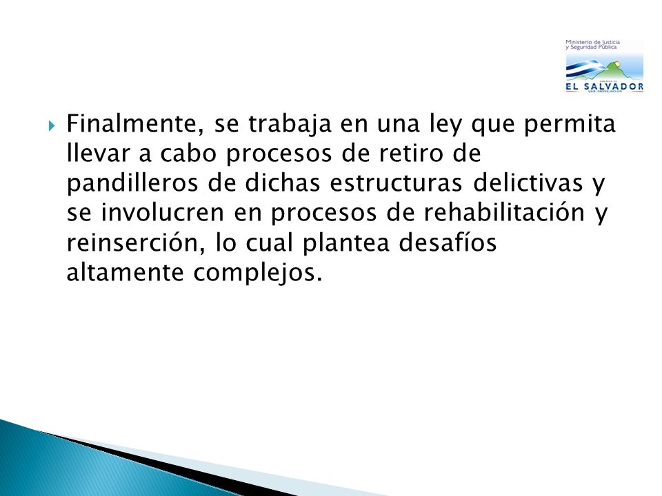 Finalmente, se trabaja en una ley que permita llevar a cabo procesos de retiro de pandilleros de dichas estructuras delictivas y se involucren en procesos de rehabilitación y reinserción, lo cual plantea desafíos altamente complejos.