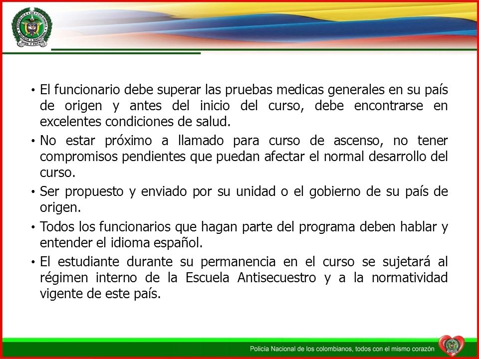 El funcionario debe superar las pruebas medicas generales en su país de origen y antes del inicio del curso, debe encontrarse en excelentes condiciones de salud.