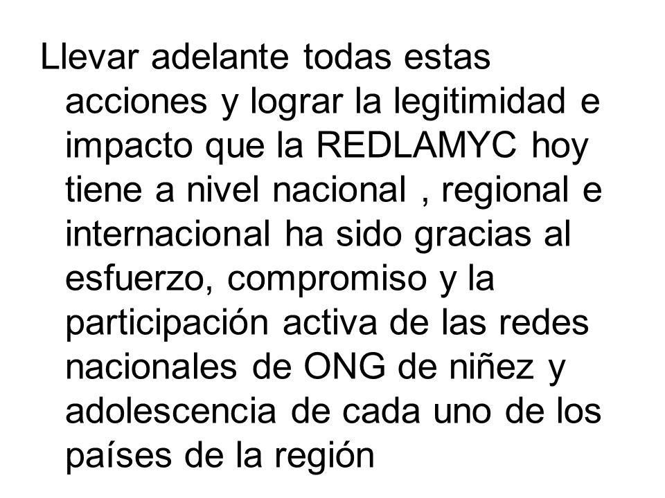 Llevar adelante todas estas acciones y lograr la legitimidad e impacto que la REDLAMYC hoy tiene a nivel nacional , regional e internacional ha sido gracias al esfuerzo, compromiso y la participación activa de las redes nacionales de ONG de niñez y adolescencia de cada uno de los países de la región