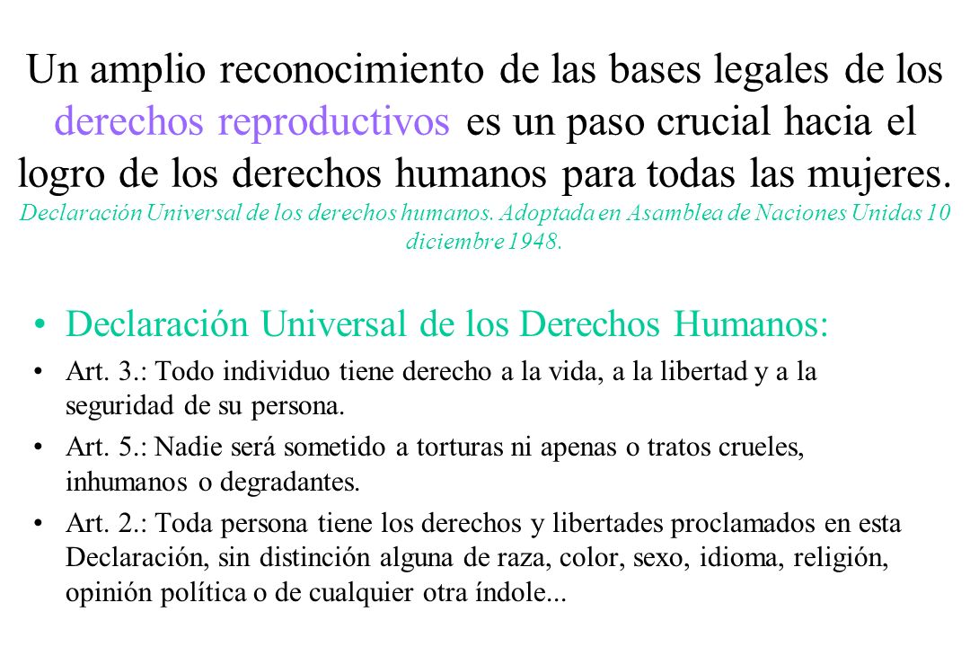 Un amplio reconocimiento de las bases legales de los derechos reproductivos es un paso crucial hacia el logro de los derechos humanos para todas las mujeres. Declaración Universal de los derechos humanos. Adoptada en Asamblea de Naciones Unidas 10 diciembre 1948.