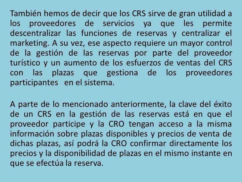 También hemos de decir que los CRS sirve de gran utilidad a los proveedores de servicios ya que les permite descentralizar las funciones de reservas y centralizar el marketing. A su vez, ese aspecto requiere un mayor control de la gestión de las reservas por parte del proveedor turístico y un aumento de los esfuerzos de ventas del CRS con las plazas que gestiona de los proveedores participantes en el sistema.