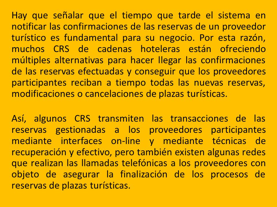 Hay que señalar que el tiempo que tarde el sistema en notificar las confirmaciones de las reservas de un proveedor turístico es fundamental para su negocio. Por esta razón, muchos CRS de cadenas hoteleras están ofreciendo múltiples alternativas para hacer llegar las confirmaciones de las reservas efectuadas y conseguir que los proveedores participantes reciban a tiempo todas las nuevas reservas, modificaciones o cancelaciones de plazas turísticas.