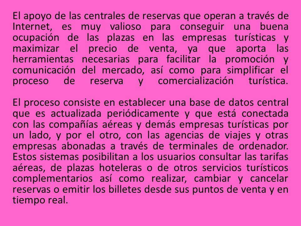 El apoyo de las centrales de reservas que operan a través de Internet, es muy valioso para conseguir una buena ocupación de las plazas en las empresas turísticas y maximizar el precio de venta, ya que aporta las herramientas necesarias para facilitar la promoción y comunicación del mercado, así como para simplificar el proceso de reserva y comercialización turística.