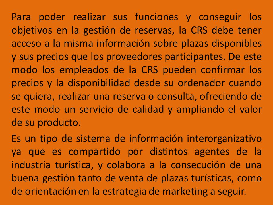 Para poder realizar sus funciones y conseguir los objetivos en la gestión de reservas, la CRS debe tener acceso a la misma información sobre plazas disponibles y sus precios que los proveedores participantes. De este modo los empleados de la CRS pueden confirmar los precios y la disponibilidad desde su ordenador cuando se quiera, realizar una reserva o consulta, ofreciendo de este modo un servicio de calidad y ampliando el valor de su producto.