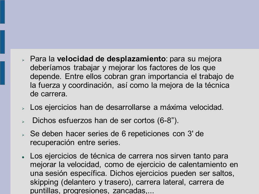 Para la velocidad de desplazamiento: para su mejora deberíamos trabajar y mejorar los factores de los que depende. Entre ellos cobran gran importancia el trabajo de la fuerza y coordinación, así como la mejora de la técnica de carrera.
