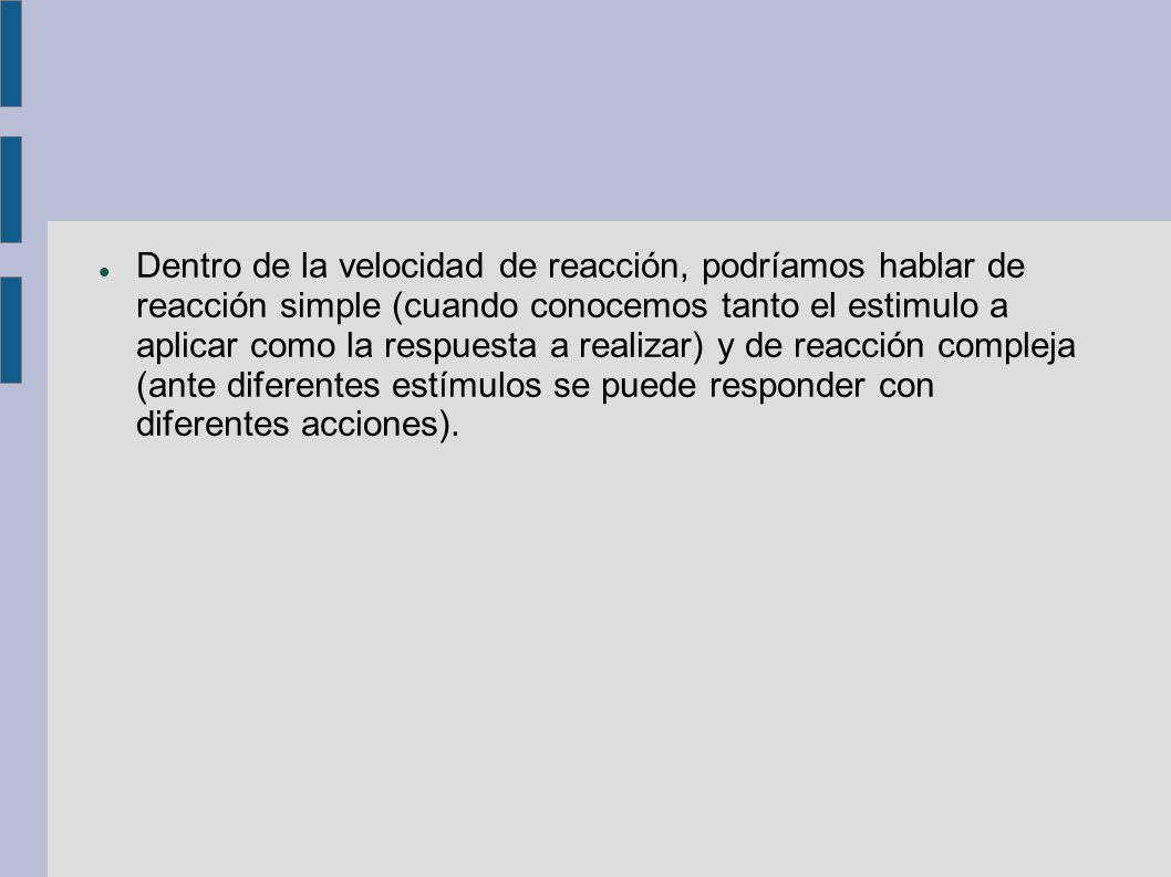 Dentro de la velocidad de reacción, podríamos hablar de reacción simple (cuando conocemos tanto el estimulo a aplicar como la respuesta a realizar) y de reacción compleja (ante diferentes estímulos se puede responder con diferentes acciones).
