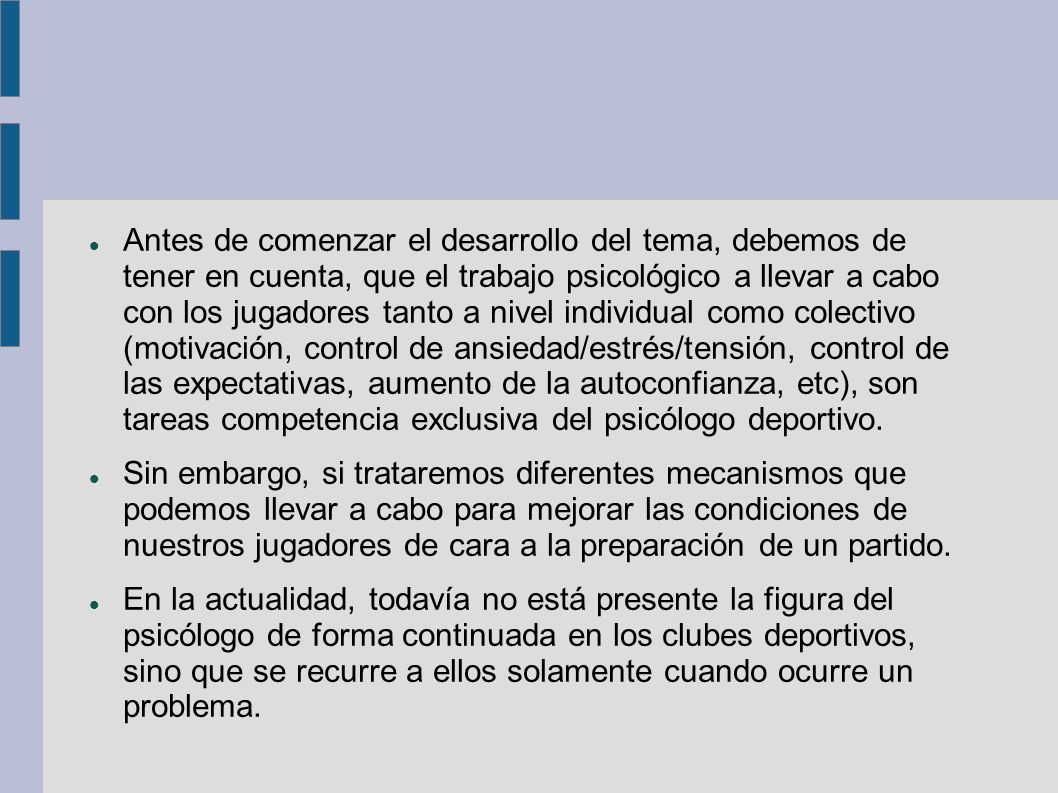 Antes de comenzar el desarrollo del tema, debemos de tener en cuenta, que el trabajo psicológico a llevar a cabo con los jugadores tanto a nivel individual como colectivo (motivación, control de ansiedad/estrés/tensión, control de las expectativas, aumento de la autoconfianza, etc), son tareas competencia exclusiva del psicólogo deportivo.