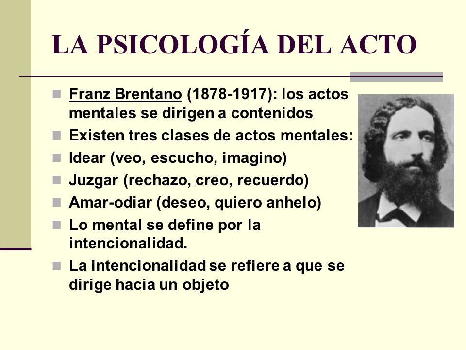LA PSICOLOGÍA DEL ACTO Franz Brentano ( ): los actos mentales se dirigen a contenidos. Existen tres clases de actos mentales: