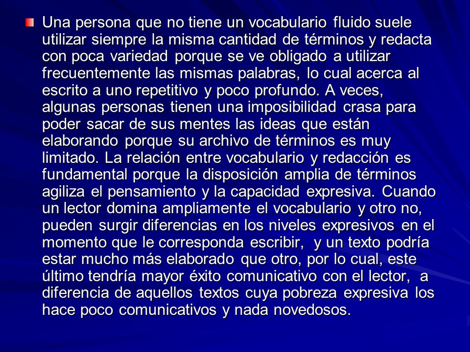 Una persona que no tiene un vocabulario fluido suele utilizar siempre la misma cantidad de términos y redacta con poca variedad porque se ve obligado a utilizar frecuentemente las mismas palabras, lo cual acerca al escrito a uno repetitivo y poco profundo.