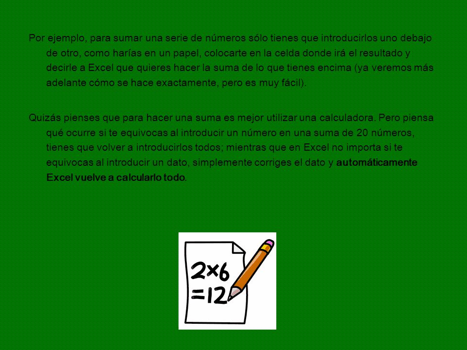 Por ejemplo, para sumar una serie de números sólo tienes que introducirlos uno debajo de otro, como harías en un papel, colocarte en la celda donde irá el resultado y decirle a Excel que quieres hacer la suma de lo que tienes encima (ya veremos más adelante cómo se hace exactamente, pero es muy fácil).