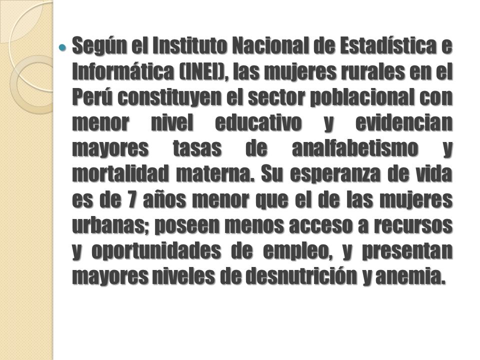 Según el Instituto Nacional de Estadística e Informática (INEI), las mujeres rurales en el Perú constituyen el sector poblacional con menor nivel educativo y evidencian mayores tasas de analfabetismo y mortalidad materna.
