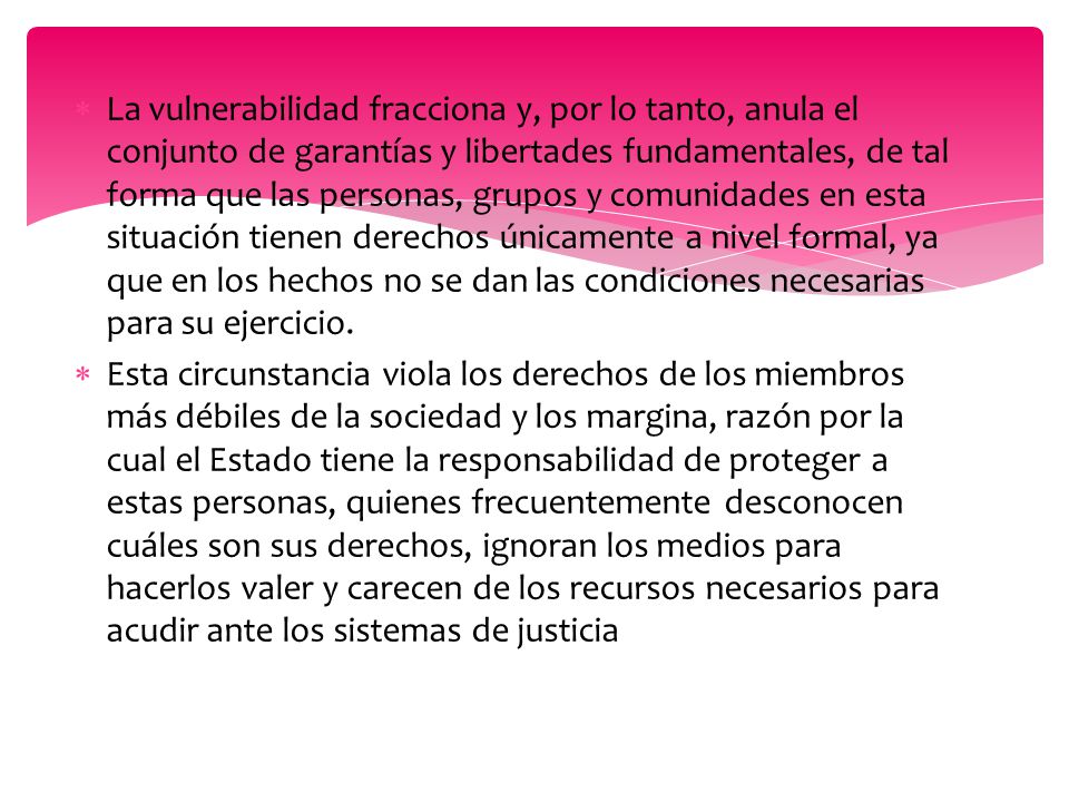 La vulnerabilidad fracciona y, por lo tanto, anula el conjunto de garantías y libertades fundamentales, de tal forma que las personas, grupos y comunidades en esta situación tienen derechos únicamente a nivel formal, ya que en los hechos no se dan las condiciones necesarias para su ejercicio.