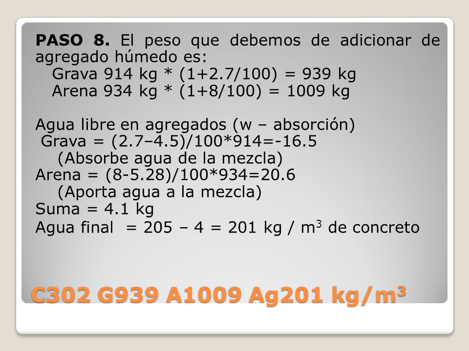 PASO 8. El peso que debemos de adicionar de agregado húmedo es: Grava 914 kg * (1+2.7/100) = 939 kg Arena 934 kg * (1+8/100) = 1009 kg Agua libre en agregados (w – absorción) Grava = (2.7–4.5)/100*914=-16.5 (Absorbe agua de la mezcla) Arena = (8-5.28)/100*934=20.6 (Aporta agua a la mezcla) Suma = 4.1 kg Agua final = 205 – 4 = 201 kg / m3 de concreto