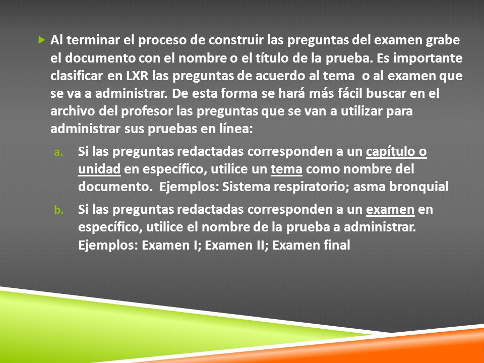 Al terminar el proceso de construir las preguntas del examen grabe el documento con el nombre o el título de la prueba. Es importante clasificar en LXR las preguntas de acuerdo al tema o al examen que se va a administrar. De esta forma se hará más fácil buscar en el archivo del profesor las preguntas que se van a utilizar para administrar sus pruebas en línea: