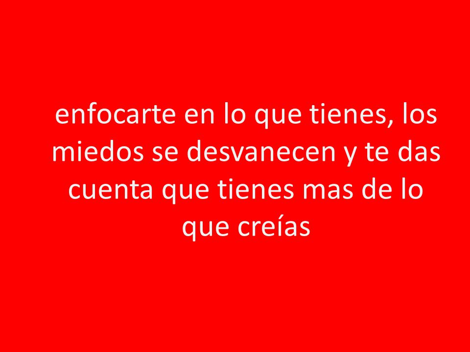 enfocarte en lo que tienes, los miedos se desvanecen y te das cuenta que tienes mas de lo que creías