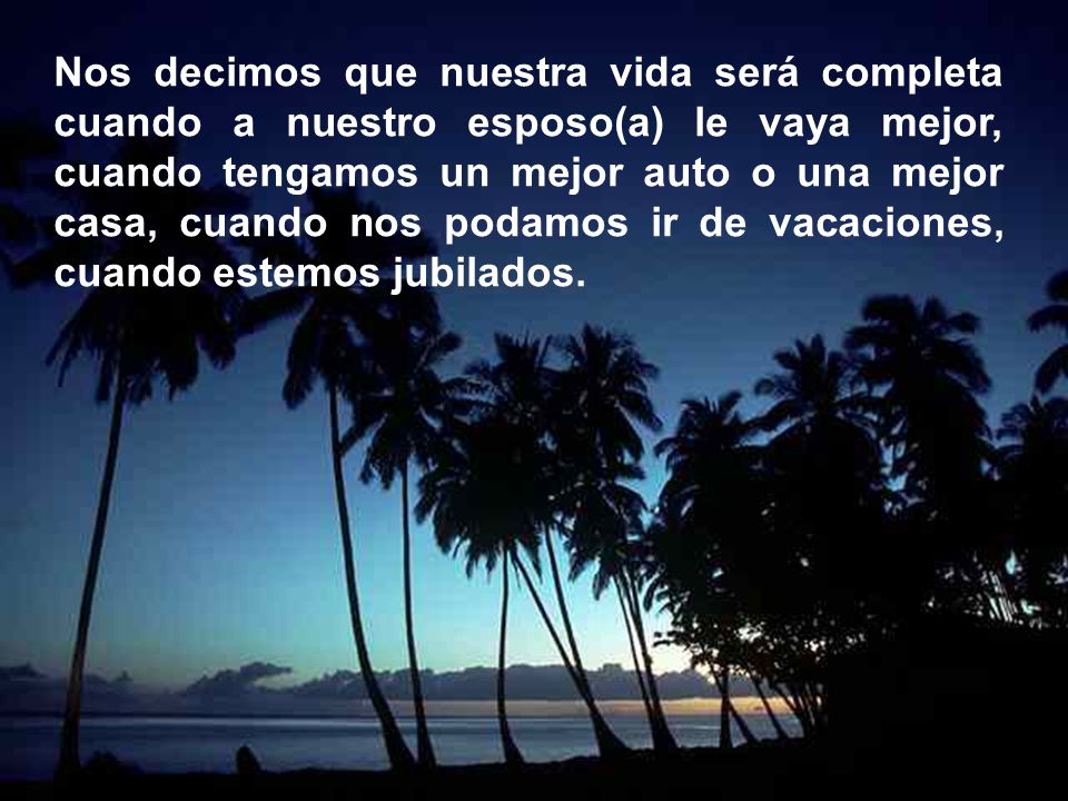Nos decimos que nuestra vida será completa cuando a nuestro esposo(a) le vaya mejor, cuando tengamos un mejor auto o una mejor casa, cuando nos podamos ir de vacaciones, cuando estemos jubilados.