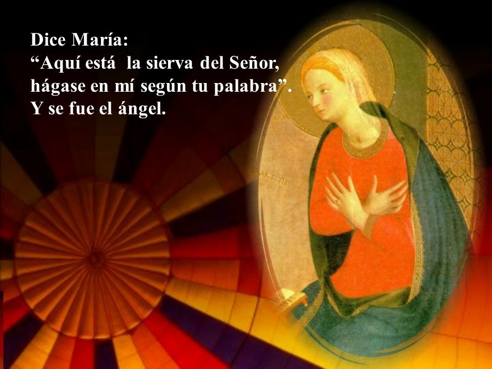 Dice María: Aquí está la sierva del Señor, hágase en mí según tu palabra . Y se fue el ángel.