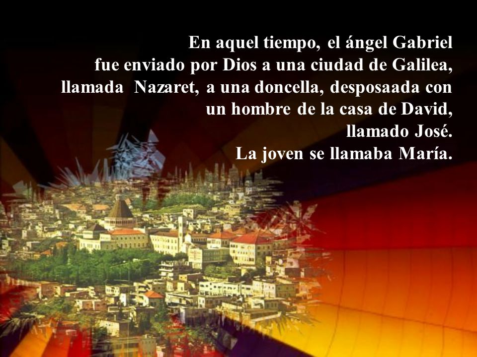 En aquel tiempo, el ángel Gabriel fue enviado por Dios a una ciudad de Galilea, llamada Nazaret, a una doncella, desposaada con un hombre de la casa de David, llamado José.