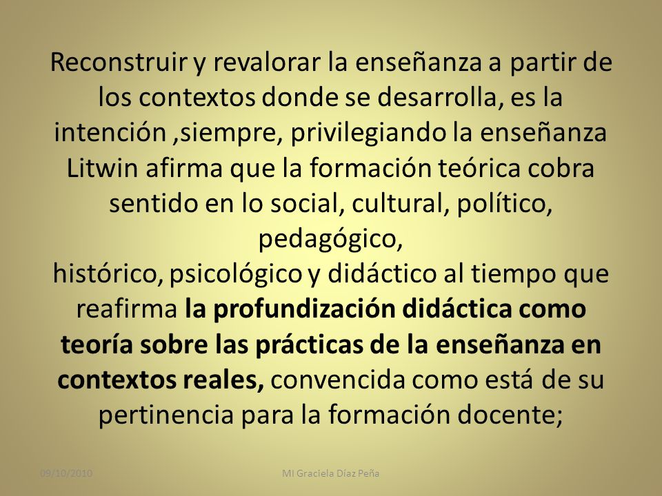 Reconstruir y revalorar la enseñanza a partir de los contextos donde se desarrolla, es la intención ,siempre, privilegiando la enseñanza Litwin afirma que la formación teórica cobra sentido en lo social, cultural, político, pedagógico, histórico, psicológico y didáctico al tiempo que reafirma la profundización didáctica como teoría sobre las prácticas de la enseñanza en contextos reales, convencida como está de su pertinencia para la formación docente;