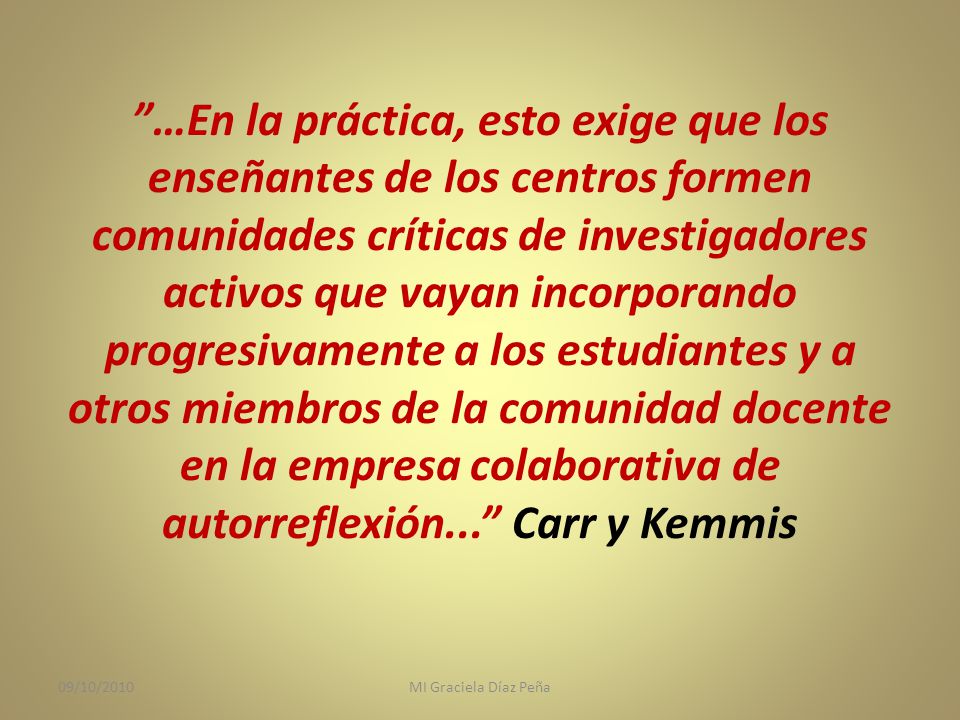 …En la práctica, esto exige que los enseñantes de los centros formen comunidades críticas de investigadores activos que vayan incorporando progresivamente a los estudiantes y a otros miembros de la comunidad docente en la empresa colaborativa de autorreflexión... Carr y Kemmis