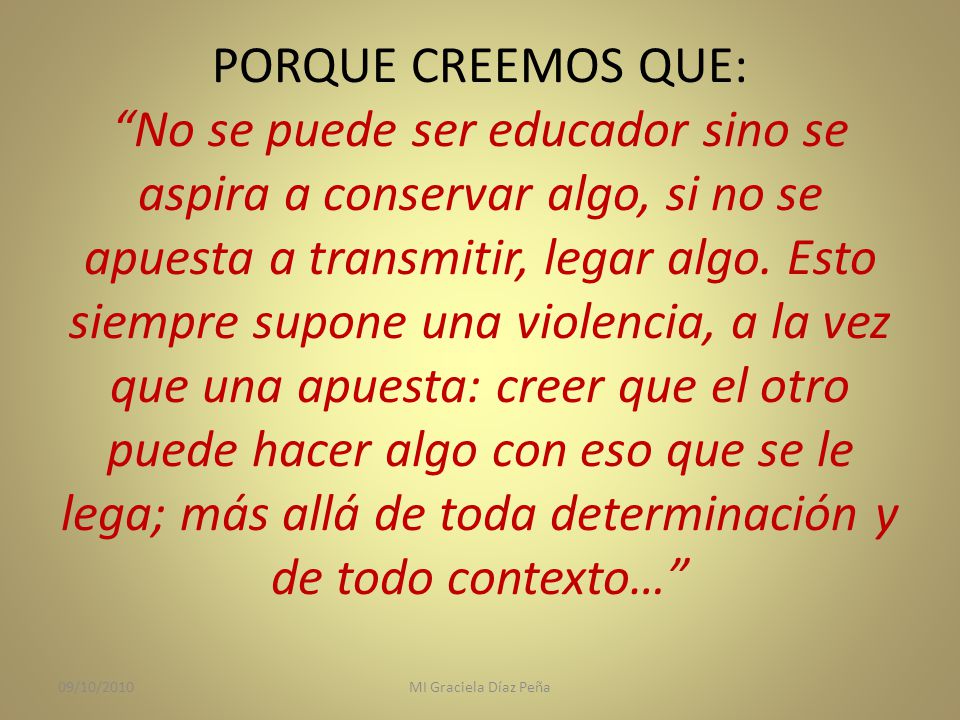 PORQUE CREEMOS QUE: No se puede ser educador sino se aspira a conservar algo, si no se apuesta a transmitir, legar algo. Esto siempre supone una violencia, a la vez que una apuesta: creer que el otro puede hacer algo con eso que se le lega; más allá de toda determinación y de todo contexto…