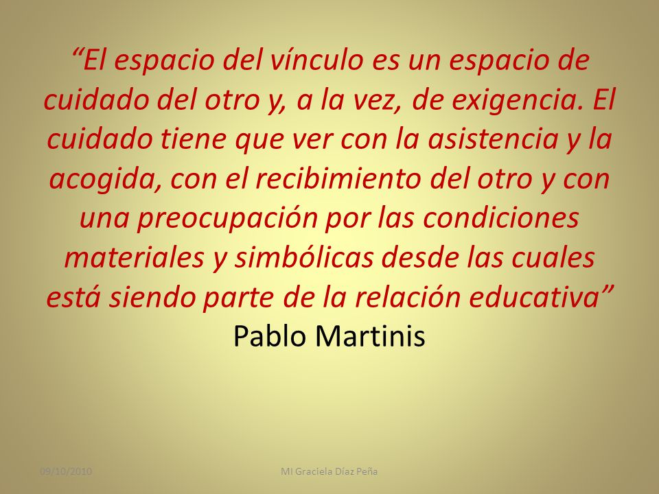 El espacio del vínculo es un espacio de cuidado del otro y, a la vez, de exigencia. El cuidado tiene que ver con la asistencia y la acogida, con el recibimiento del otro y con una preocupación por las condiciones materiales y simbólicas desde las cuales está siendo parte de la relación educativa Pablo Martinis